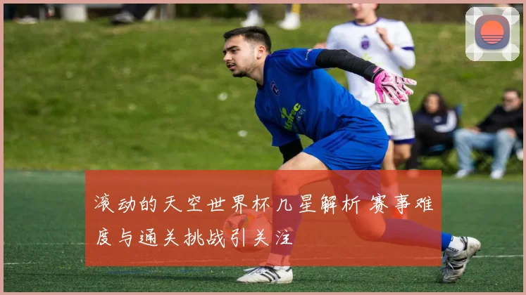 滚动的天空世界杯几星解析 赛事难度与通关挑战引关注